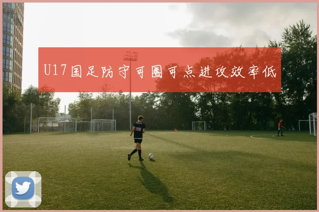 U17国足防守可圈可点进攻效率低