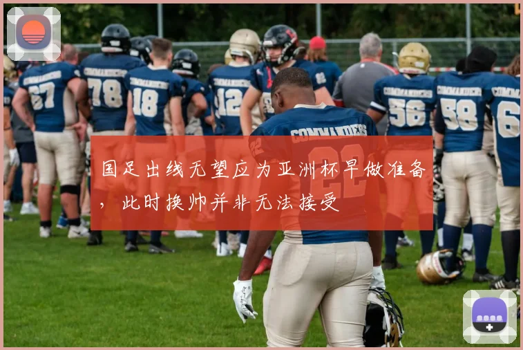 国足出线无望应为亚洲杯早做准备，此时换帅并非无法接受