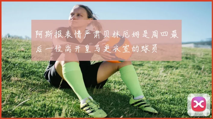 阿斯报表情严肃贝林厄姆是周四最后一位离开皇马更衣室的球员