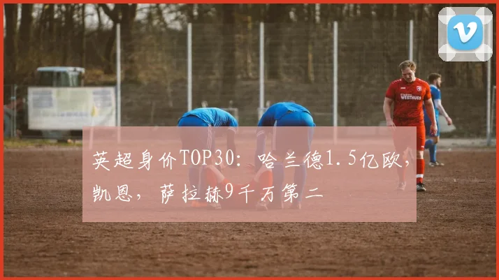 英超身价TOP30：哈兰德1.5亿欧，凯恩，萨拉赫9千万第二