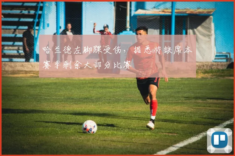 哈兰德左脚踝受伤，据悉将缺席本赛季剩余大部分比赛