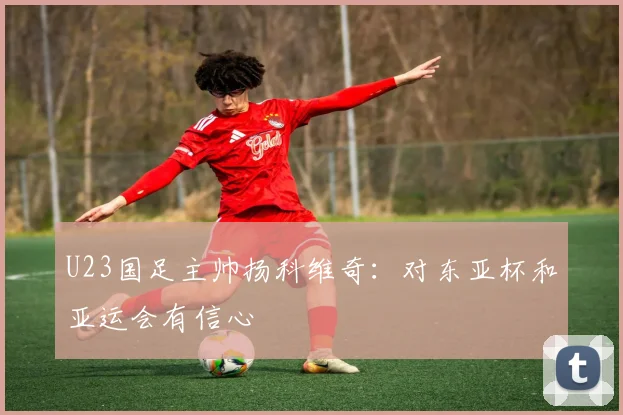U23国足主帅扬科维奇：对东亚杯和亚运会有信心