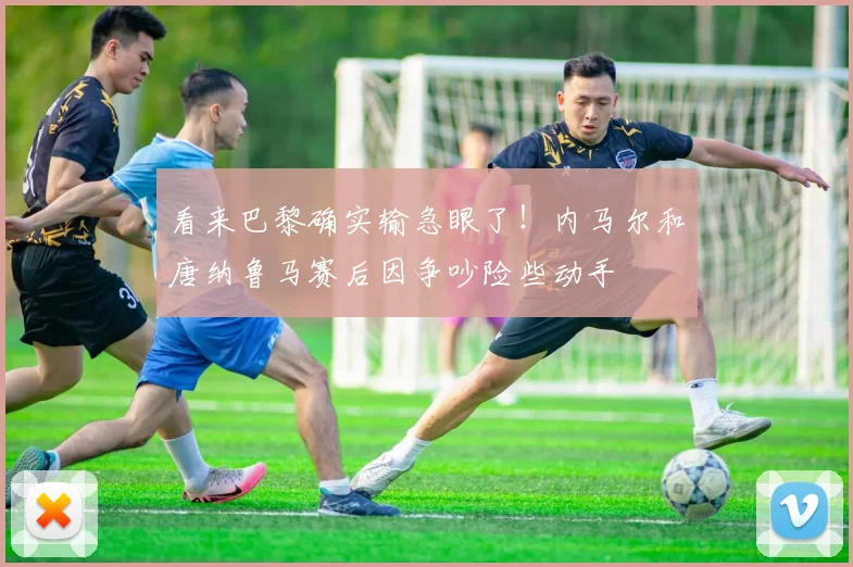 看来巴黎确实输急眼了！内马尔和唐纳鲁马赛后因争吵险些动手