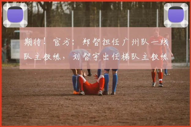 期待！官方：郑智担任广州队一线队主教练，刘智宇出任梯队主教练