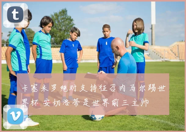 卡塞米罗绝对支持征召内马尔踢世界杯 安切洛蒂是世界前三主帅