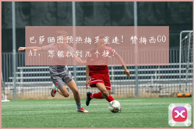 巴萨晒图预热梅罗重逢！赞梅西GOAT，您能找到几个梗？
