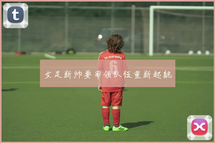 女足新帅要率领队伍重新起航