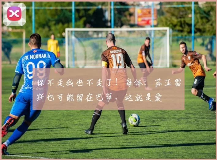 你不走我也不走了！每体：苏亚雷斯也可能留在巴萨，这就是爱