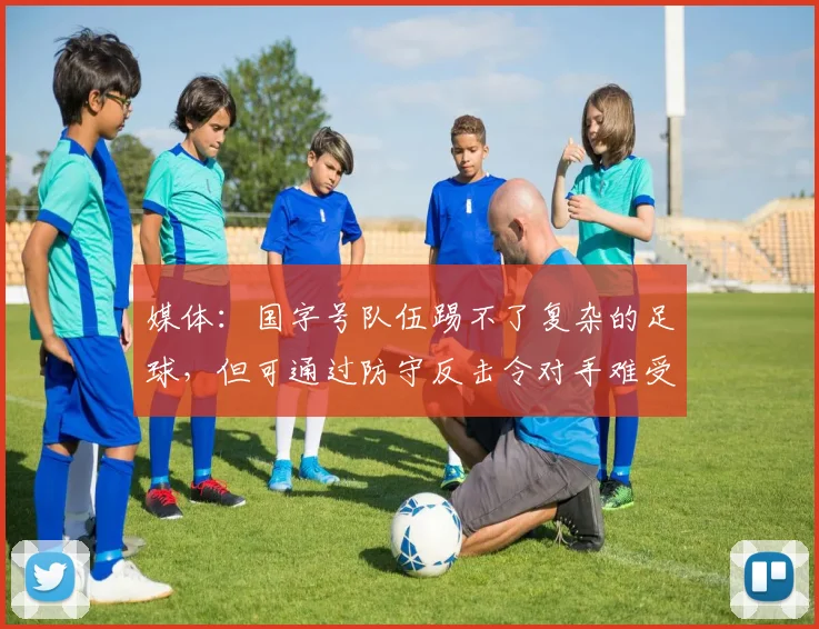 媒体：国字号队伍踢不了复杂的足球，但可通过防守反击令对手难受