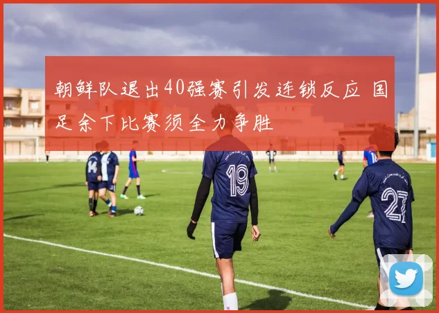 朝鲜队退出40强赛引发连锁反应 国足余下比赛须全力争胜