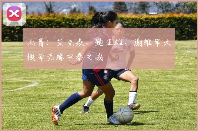 北青：艾克森、鲍亚雄、谢维军大概率无缘中泰之战