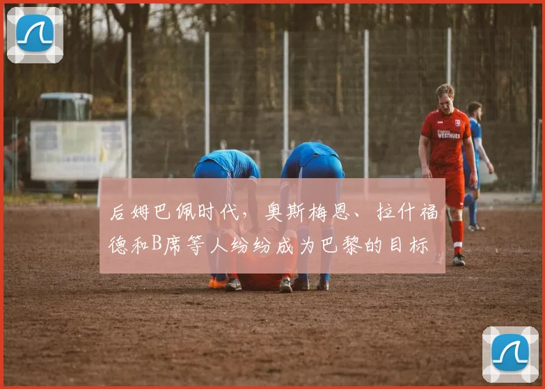 后姆巴佩时代，奥斯梅恩、拉什福德和B席等人纷纷成为巴黎的目标