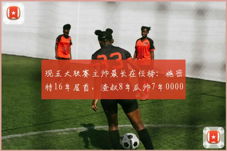 现五大联赛主帅最长在任榜：施密特16年居首，渣叔8年瓜帅7年0000644