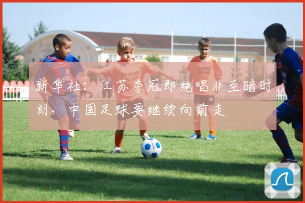 新华社：江苏夺冠即绝唱非至暗时刻，中国足球要继续向前走
