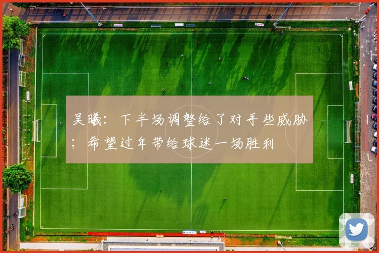 吴曦：下半场调整给了对手些威胁；希望过年带给球迷一场胜利