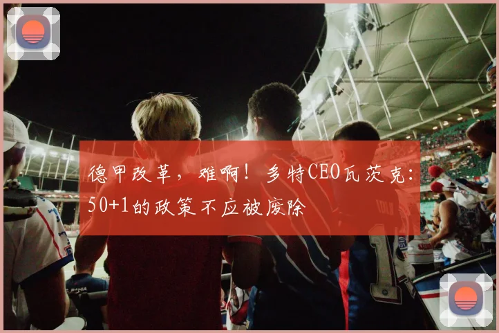 德甲改革，难啊！多特CEO瓦茨克：50+1的政策不应被废除