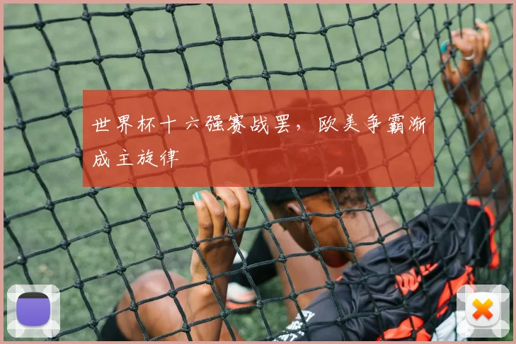 世界杯十六强赛战罢，欧美争霸渐成主旋律
