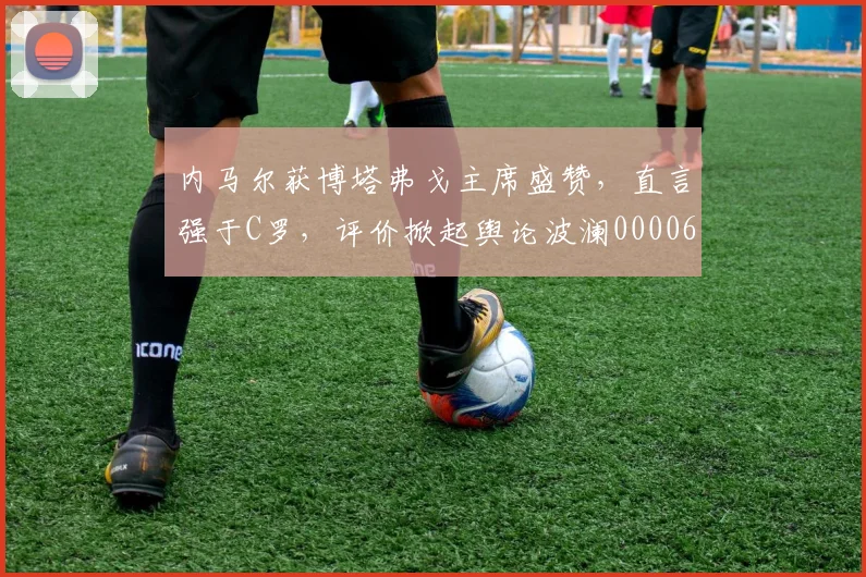 内马尔获博塔弗戈主席盛赞，直言强于C罗，评价掀起舆论波澜0000644