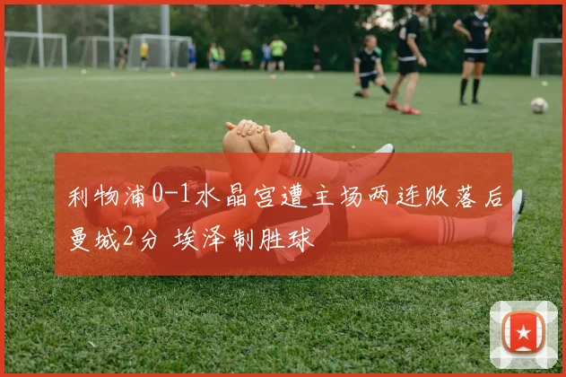 利物浦0-1水晶宫遭主场两连败落后曼城2分 埃泽制胜球
