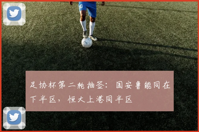足协杯第二轮抽签：国安鲁能同在下半区，恒大上港同半区