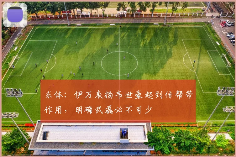 东体：伊万表扬韦世豪起到传帮带作用，明确武磊必不可少