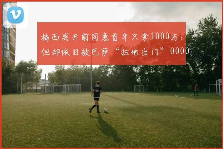 梅西离开前同意首年只拿1000万，但却依旧被巴萨“扫地出门”0000644