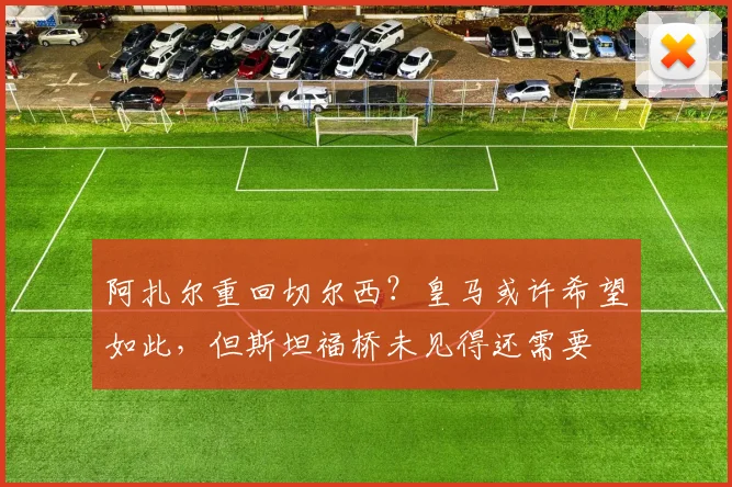 阿扎尔重回切尔西？皇马或许希望如此，但斯坦福桥未见得还需要