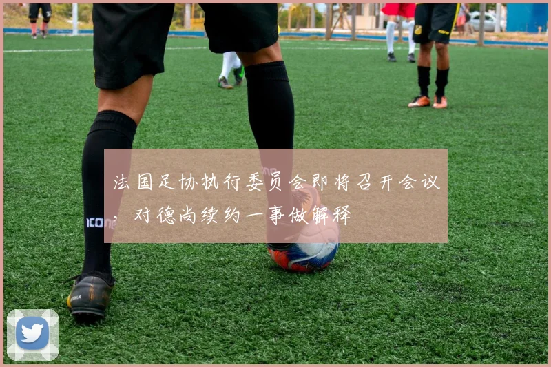 法国足协执行委员会即将召开会议，对德尚续约一事做解释