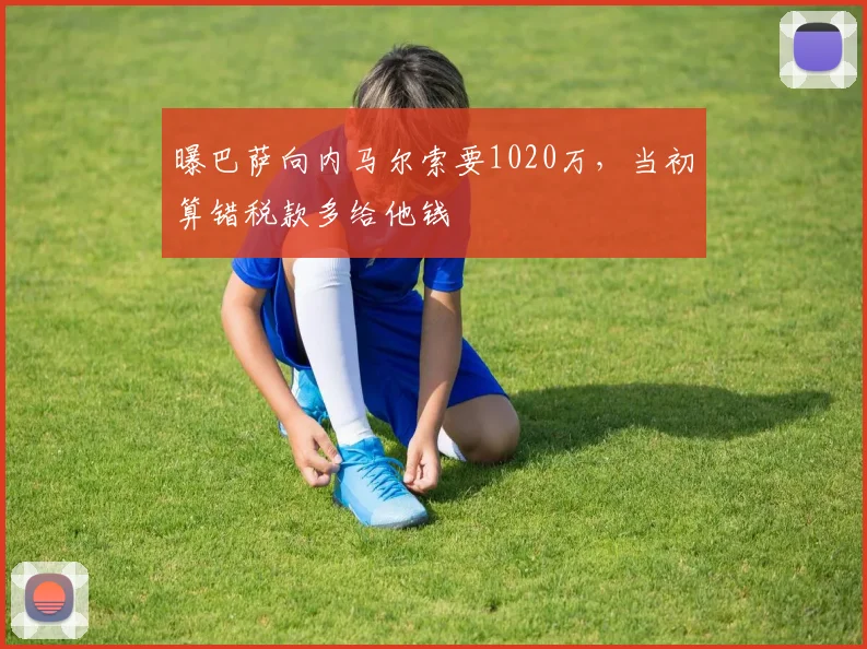 曝巴萨向内马尔索要1020万，当初算错税款多给他钱