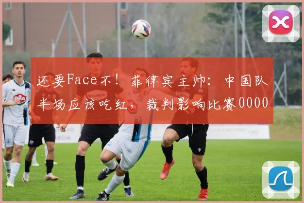 还要Face不！菲律宾主帅：中国队半场应该吃红，裁判影响比赛0000644