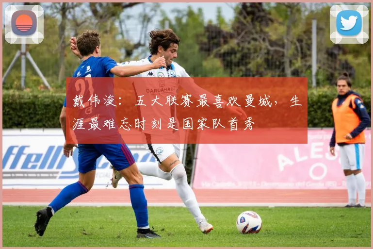 戴伟浚：五大联赛最喜欢曼城，生涯最难忘时刻是国家队首秀