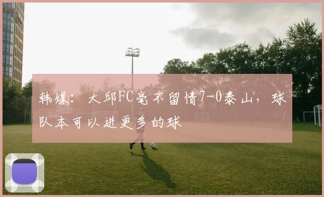 韩媒：大邱FC毫不留情7-0泰山，球队本可以进更多的球
