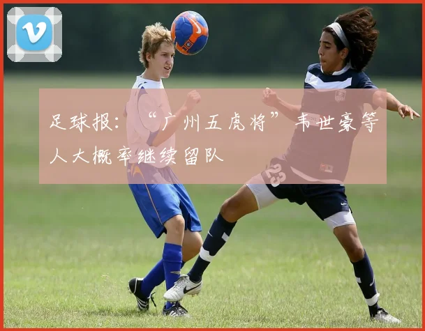 足球报：“广州五虎将”韦世豪等人大概率继续留队