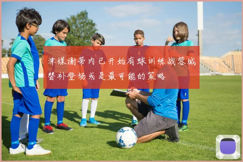 津媒谢蒂内已开始有球训练战蓉城替补登场或是最可能的策略
