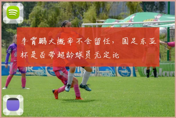 李霄鹏大概率不会留任，国足东亚杯是否带超龄球员无定论